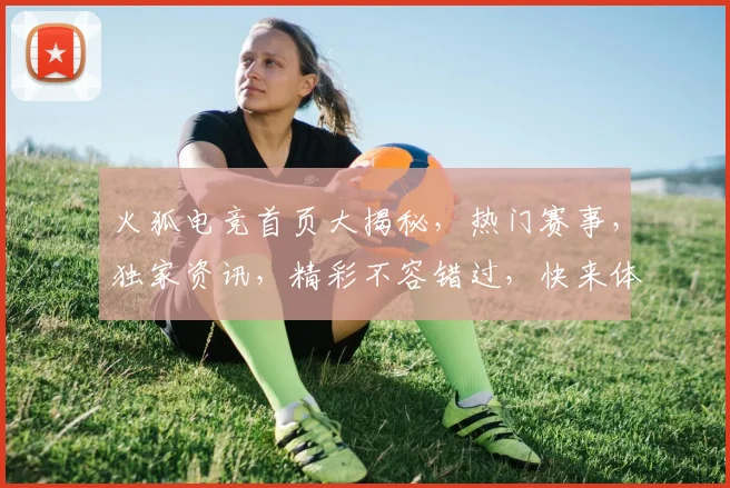 火狐电竞首页大揭秘，热门赛事，独家资讯，精彩不容错过，快来体验